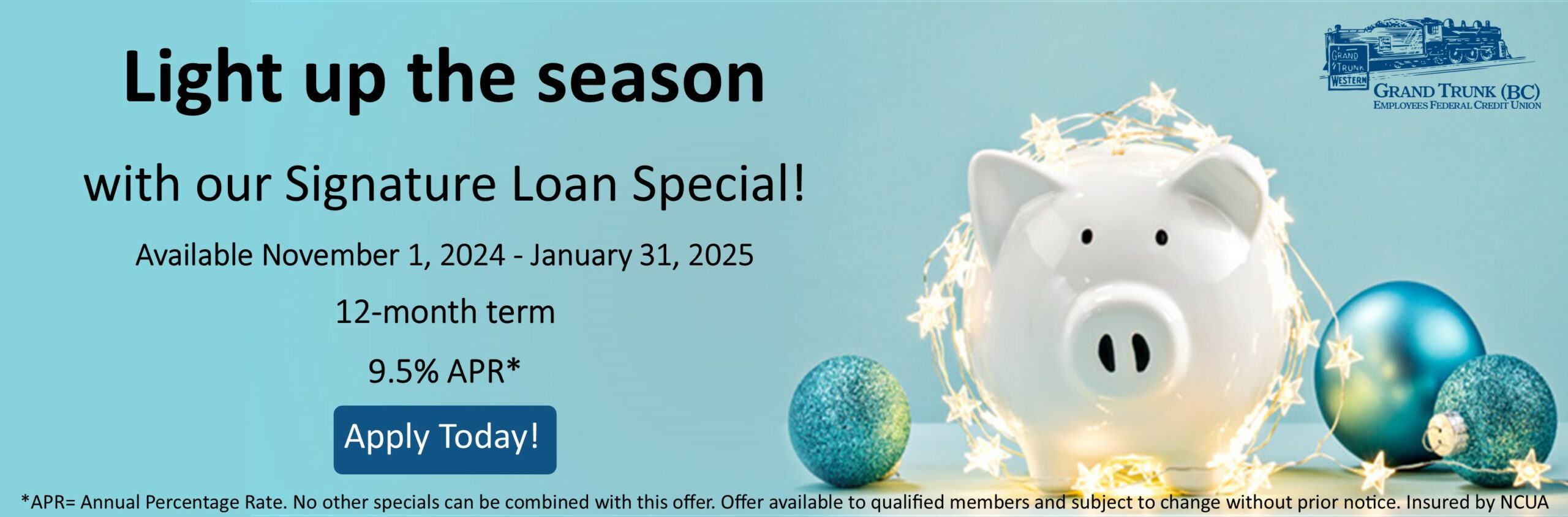 Light up the season with our signature Loan special Available November 1, 2023 - January 31, 2024 9.5% APR for 12-month term Apply Today! No other specials may be combined with this offer. offer available to qualified members and is subject to change without prior notice.