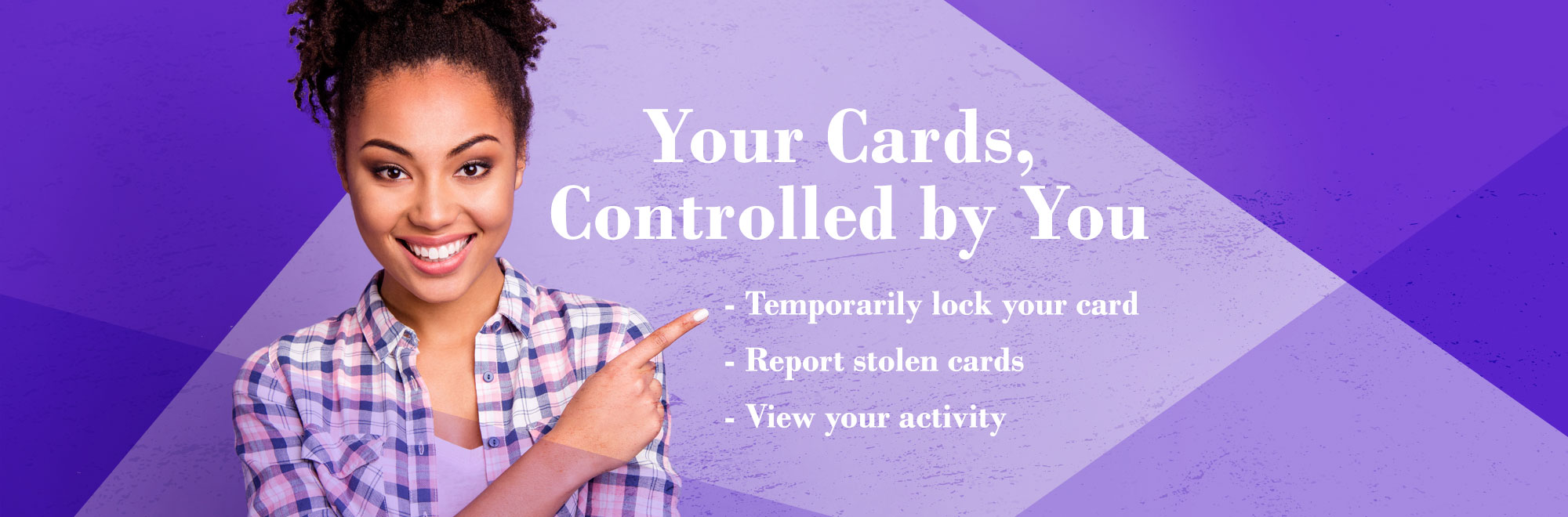 Your cards controlled by you. temporarily lock your cards, report stolen card, and view your activity. 