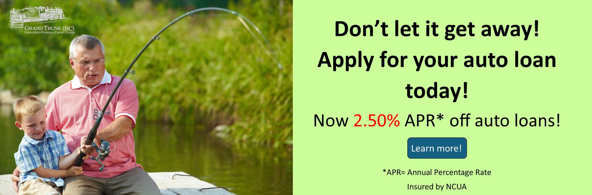 Don’t let it get away! Apply for your auto loan today! Now 2.50 % APR* off auto loans! Learn more on our loan rates page. *APR= Annual Percentage Rate 