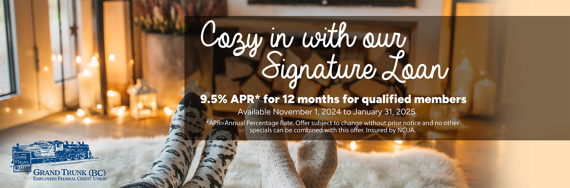 Cozy in with our signature loan 9.5 % APR for 12 months for qualified members. Available November 1, 2024-January 31, 2025. No other specials may be combined with this offer. offer available to qualified members and is subject to change without prior notice.